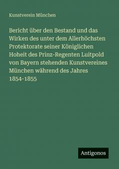 Bericht über den Bestand und das Wirken des unter dem Allerhöchsten Protektorate seiner Königlichen Hoheit des Prinz-Regenten Luitpold von Bayern stehenden Kunstvereines München während des Jahres 1854-1855