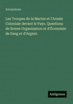 Les Troupes de la Marine et l'Armée Coloniale devant le Pays. Questions de Bonne Organisation et d'Économie de Sang et d'Argent.
