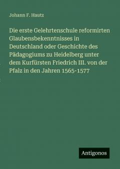 Die erste Gelehrtenschule reformirten Glaubensbekenntnisses in Deutschland oder Geschichte des Pädagogiums zu Heidelberg unter dem Kurfürsten Friedrich III. von der Pfalz in den Jahren 1565-1577