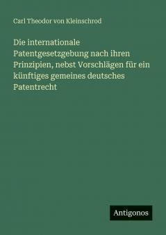 Die internationale Patentgesetzgebung nach ihren Prinzipien nebst Vorschlägen für ein künftiges gemeines deutsches Patentrecht