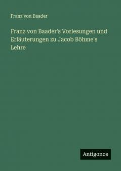 Franz von Baader's Vorlesungen und Erläuterungen zu Jacob Böhme's Lehre