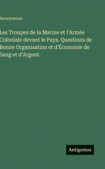 Les Troupes de la Marine et l'Armée Coloniale devant le Pays. Questions de Bonne Organisation et d'Économie de Sang et d'Argent.