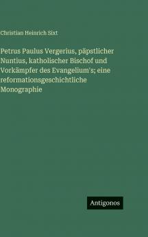 Petrus Paulus Vergerius päpstlicher Nuntius katholischer Bischof und Vorkämpfer des Evangelium's; eine reformationsgeschichtliche Monographie