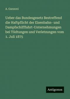 Ueber das Bundesgesetz Bestreffend die Haftpflicht der Eisenbahn- und Dampfschifffahrt-Unternehmungen bei Tödtungen und Verletzungen vom 1. Juli 1875