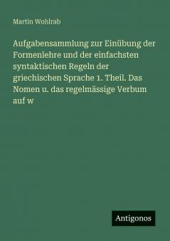 Aufgabensammlung zur Einübung der Formenlehre und der einfachsten syntaktischen Regeln der griechischen Sprache 1. Theil. Das Nomen u. das regelmässige Verbum auf w