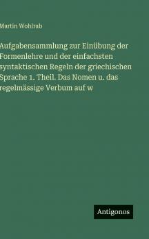 Aufgabensammlung zur Einübung der Formenlehre und der einfachsten syntaktischen Regeln der griechischen Sprache 1. Theil. Das Nomen u. das regelmässige Verbum auf w