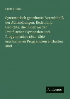 Systematisch geordnetes Verzeichniß der Abhandlungen Reden und Gedichte die in den an den Preußischen Gymnasien und Progymnasien 1851-1860 erschienenen Programmen enthalten sind