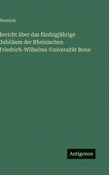 Bericht über das fünfzigjährige Jubiläum der Rheinischen Friedrich-Wilhelms-Universität Bonn