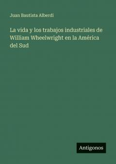 La vida y los trabajos industriales de William Wheelwright en la América del Sud