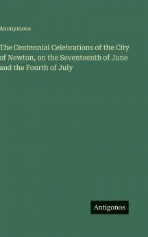 The Centennial Celebrations of the City of Newton on the Seventeenth of June and the Fourth of July