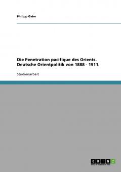 Die Penetration pacifique des Orients. Deutsche Orientpolitik von 1888 - 1911.