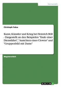 Kunst Künstler und Krieg bei Heinrich Böll - Dargestellt an den Beispielen Ende einer Dienstfahrt Ansichten eines Clowns und Gruppenbild mit Dame