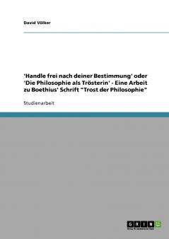 'Handle frei nach deiner Bestimmung' oder 'Die Philosophie als Trösterin' - Eine Arbeit zu Boethius' Schrift Trost der Philosophie