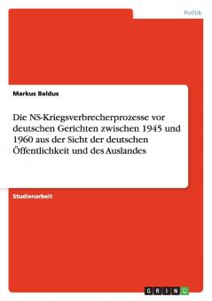 Die NS-Kriegsverbrecherprozesse vor deutschen Gerichten zwischen 1945 und 1960 aus der Sicht der deutschen Öffentlichkeit und des Auslandes
