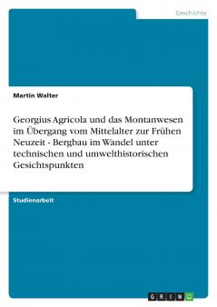 Georgius Agricola und das Montanwesen im Übergang vom Mittelalter zur Frühen Neuzeit - Bergbau im Wandel unter technischen und umwelthistorischen Gesichtspunkten