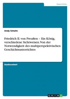 Friedrich II. von Preußen - Ein König verschiedene Sichtweisen.   Von der Notwendigkeit des multiperspektivischen Geschichtsunterrichtes