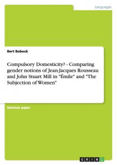 Compulsory Domesticity? - Comparing gender notions of Jean-Jacques Rousseau and John Stuart Mill in Émile and The Subjection of Women