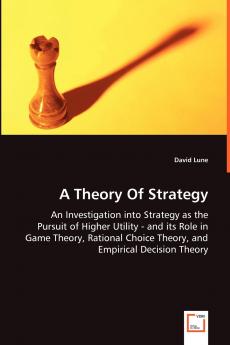 A Theory Of Strategy - An Investigation into Strategy as the Pursuit of Higher Utility - and its Role in Game Theory Rational Choice Theory and Empirical Decision Theory