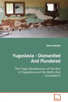 Yugoslavia - Dismantled And Plundered  The Tragic Senselessness of the War in Yugoslavia and the Myths that Concealed It