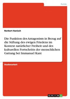 Die Funktion des Antagonism in Bezug auf die Stiftung des ewigen Friedens im Kontext nat��rlicher Freiheit und des kulturellen Fortschritts der menschlichen Gattung bei Immanuel Kant