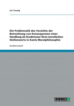 Die Problematik des Verzichts der Betrachtung von Konsequenzen einer Handlung als Gradmesser ihres moralischen Stellenwerts in Kants Moralphilosophie