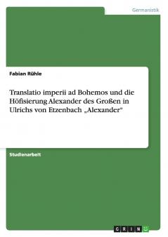 Translatio imperii ad Bohemos und die Höfisierung Alexander des Großen in Ulrichs von Etzenbach „Alexander