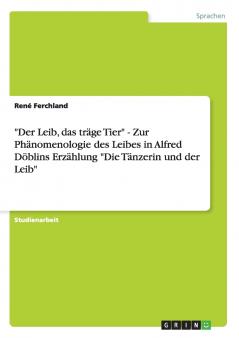 Der Leib das träge Tier - Zur Phänomenologie des Leibes in Alfred Döblins Erzählung Die Tänzerin und der Leib