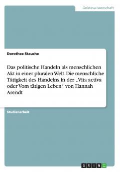 Das politische Handeln als menschlichen Akt in einer pluralen Welt. Die menschliche Tätigkeit des Handelns in der „Vita activa oder Vom tätigen Leben von Hannah Arendt