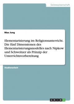 Elementarisierung im Religionsunterricht. Die fünf Dimensionen des Elementarisierungsmodelles nach Nipkow und Schweitzer als Prinzip der Unterrichtsvorbereitung