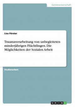 Traumaverarbeitung von unbegleiteten minderjährigen Flüchtlingen. Die Möglichkeiten der Sozialen Arbeit