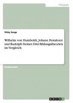 Wilhelm von Humboldt Johann Pestalozzi und Rudolph Steiner. Drei Bildungstheorien im Vergleich