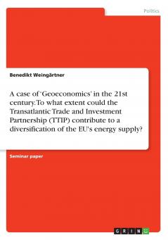 A case of 'Geoeconomics' in the 21st century. To what extent could the Transatlantic Trade and Investment Partnership (TTIP) contribute to a diversification of the EU's energy supply?
