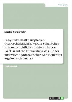 F��higkeitsselbstkonzepte von Grundschulkindern. Welche schulischen bzw. unterrichtlichen Faktoren haben Einfluss auf die Entwicklung des Kindes und welche p��dagogischen Konsequenzen ergeben sich daraus?