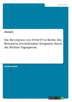 Die Revolution von 1918/19 in Berlin. Die Rezeption revolutionärer Ereignisse durch die Berliner Tagespresse