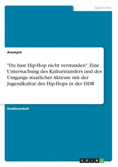 Du hast Hip-Hop nicht verstanden. Eine Untersuchung des Kulturtransfers und des Umgangs staatlicher Akteure mit der Jugendkultur des Hip-Hops in der DDR