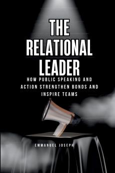 The Relational Leader How Public Speaking and Action Strengthen Bonds and Inspire Teams