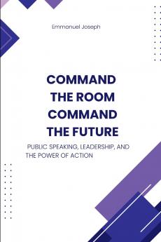 Command the Room Command the Future Public Speaking Leadership and the Power of Action