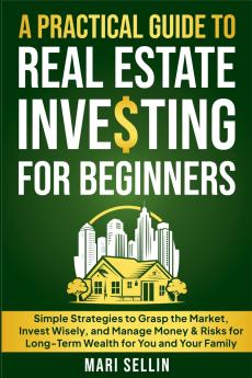 A Practical Guide to Real Estate Investing for Beginners - Simple Strategies to Grasp the Market Invest Wisely and Manage Money & Risks for Long-Term Wealth for You and Your Family