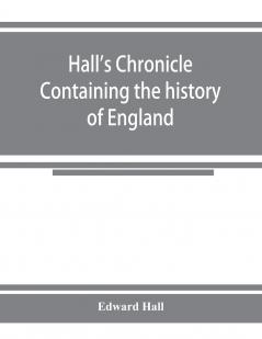 Hall's chronicle; containing the history of England during the reign of Henry the Fourth and the succeeding monarchs to the end of the reign of Henry the Eighth in which are particularly described the manners and customs of those periods
