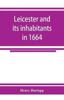 Leicester and its inhabitants in 1664. Being a transcript of the original hearth tax returns for the several wards and suburbs of Leicester for Michaelmas 1664