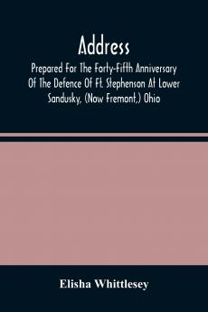 Address Prepared For The Forty-Fifth Anniversary Of The Defence Of Ft. Stephenson At Lower Sandusky (Now Fremont) Ohio