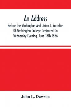 An Address By Hon. John L. Dawson Before The Washington And Union L. Societies Of Washington College Dedicated On Wednesday Evening June 18Th 1856