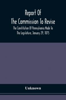 Report Of The Commission To Revise The Constitution Of Pennsylvania Made To The Legislature January 29 1875