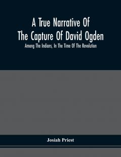 A True Narrative Of The Capture Of David Ogden Among The Indians In The Time Of The Revolution And Of The Slavery And Sufferings He Endured With An Account Of His Almost Miraculous Escape After Several Years' Bondage With Eight Other Highly Interestin