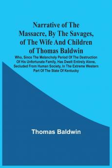 Narrative Of The Massacre By The Savages Of The Wife And Children Of Thomas Baldwin Who Since The Melancholy Period Of The Destruction Of His Unfortunate Family Has Dwelt Entirely Alone Secluded From Human Society In The Extreme Western Part Of The