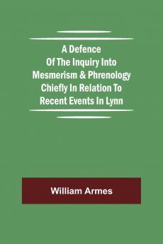 A Defence Of The Inquiry Into Mesmerism & Phrenology Chiefly In Relation To Recent Events In Lynn