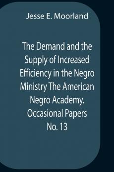 The Demand And The Supply Of Increased Efficiency In The Negro Ministry The American Negro Academy. Occasional Papers No. 13