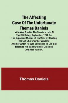 The Affecting Case Of The Unfortunate Thomas Daniels; Who Was Tried At The Sessions Held At The Old Bailey September 1761 For The Supposed Murder Of His Wife; By Casting Her Out Of A Chamber Window