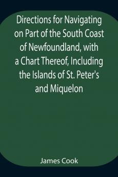 Directions For Navigating On Part Of The South Coast Of Newfoundland With A Chart Thereof Including The Islands Of St. Peter'S And Miquelon And A Particular Account Of The Bays Harbours Rocks Land-Marks Depths Of Water Latitudes Bearings And Dist