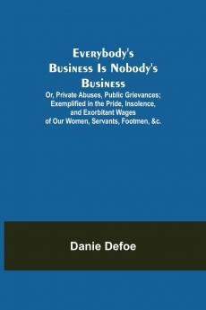 Everybody's Business Is Nobody's Business; Or Private Abuses Public Grievances; Exemplified in the Pride Insolence and Exorbitant Wages of Our Women Servants Footmen &c.